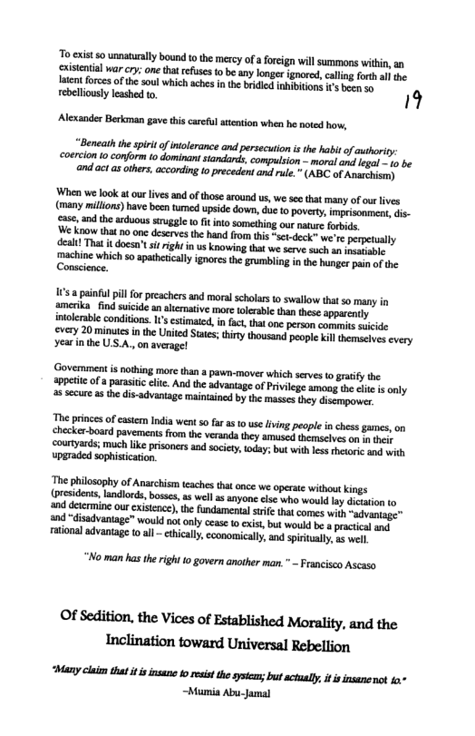 To cxistso unaturally bound 10 the mercy of  foreign will summons withi, an cristentil war cry;one that efses to be any onger gnored calling forth e Iatent forces of thesoul which aches inthe bridied inhibiions 1 b v rebelliously leashed to. 19  Alexander Berkman gave this careful attntion when he noted how,   Beneath the spiri of intolerance and persecion isthe habit of authoriy coercion to conform to dominani tandards, compulsion - moraland legal - 1o be and actas othrs, according 1o precedent and rule.” (ABC of Anarehismy  When we look at our lives and of those around us, we ses that many of our lives (many milions) have becn tumed upside down, due to poverty, imprisonment,dis- case, and the arduous sirggle o it into something our nature forbids,  ‘Govemment s nothing more than  pawn-mover which serves o graify the appettc of a parasiic citc. Ao the dvantage o Privilege smoog the el is cnly a8 secure asthe dis-advantage maintaincd by the masses they disempower  e princesof castem India went 0 far as 10 use ving people i chess games, on checker-board pavements from the veranda they amuscd themselves on in ey courtyards; mauch ke prisoners and society, today; but with lessthetori and with upgraded sophisication.  he philosophy of Anarchism teaches tht once we operate without kings residents, landlords, boses, a5 well as anyone lse who would lay dation (o ind detrnine our eisicace) the undamental st that comes wih “advantage” and “disadvantage” would no only cease 0 exist,but would be a pactcal and ational advantage 10 all - ethicall, economically, and spiritally, g wel.  “No man has the righi to govern another man. " - Francisco Ascaso  OlsediﬁcnﬂuvicﬂoflﬂlbﬁshedMamﬁ!y,mdme “Many claim that it i insane toresistthe syséeas; but ctualy it s insanenot 1" ~Mumia Abu-Jamal 